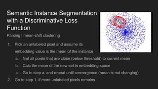 Semantic Instance Segmentation
with a Discriminative Loss
Function
Parsing | mean-shift clustering
1. Pick an unlabeled pixel and assume its
embedding value is the mean of the instance
a. find all pixels that are close (below threshold) to current mean
b. Calc the mean of the new set in embedding space
c. Go to step a. and repeat until convergence (mean is not changing)
2. Go to step 1. if more unlabeled pixels remains
 