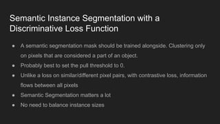 Semantic Instance Segmentation with a
Discriminative Loss Function
● A semantic segmentation mask should be trained alongside. Clustering only
on pixels that are considered a part of an object.
● Probably best to set the pull threshold to 0.
● Unlike a loss on similar/different pixel pairs, with contrastive loss, information
flows between all pixels
● Semantic Segmentation matters a lot
● No need to balance instance sizes
 
