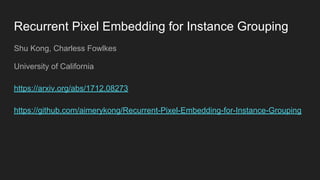 Recurrent Pixel Embedding for Instance Grouping
Shu Kong, Charless Fowlkes
University of California
https://arxiv.org/abs/1712.08273
https://github.com/aimerykong/Recurrent-Pixel-Embedding-for-Instance-Grouping
 