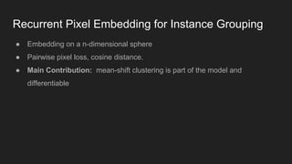 ● Embedding on a n-dimensional sphere
● Pairwise pixel loss, cosine distance.
● Main Contribution: mean-shift clustering is part of the model and
differentiable
Recurrent Pixel Embedding for Instance Grouping
 