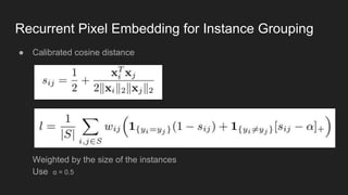Recurrent Pixel Embedding for Instance Grouping
● Calibrated cosine distance
Weighted by the size of the instances
Use α = 0.5
 