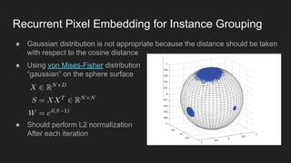 Recurrent Pixel Embedding for Instance Grouping
● Gaussian distribution is not appropriate because the distance should be taken
with respect to the cosine distance
● Using von Mises-Fisher distribution
“gaussian” on the sphere surface
● Should perform L2 normalization
After each iteration
 