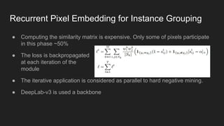 Recurrent Pixel Embedding for Instance Grouping
● Computing the similarity matrix is expensive. Only some of pixels participate
in this phase ~50%
● The loss is backpropagated
at each iteration of the
module
● The iterative application is considered as parallel to hard negative mining.
● DeepLab-v3 is used a backbone
 