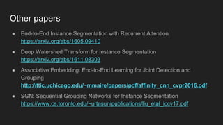 Other papers
● End-to-End Instance Segmentation with Recurrent Attention
https://arxiv.org/abs/1605.09410
● Deep Watershed Transform for Instance Segmentation
https://arxiv.org/abs/1611.08303
● Associative Embedding: End-to-End Learning for Joint Detection and
Grouping
http://ttic.uchicago.edu/~mmaire/papers/pdf/affinity_cnn_cvpr2016.pdf
● SGN: Sequential Grouping Networks for Instance Segmentation
https://www.cs.toronto.edu/~urtasun/publications/liu_etal_iccv17.pdf
 