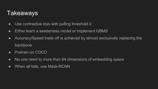 Takeaways
● Use contrastive loss with pulling threshold 0
● Either learn a seedeniess model or implement GBMS
● Accuracy/Speed trade off is achieved by almost exclusively replacing the
backbone
● Pretrain on COCO
● No one need to more than 64 dimensions of embedding space
● When all fails, use Mask-RCNN
 