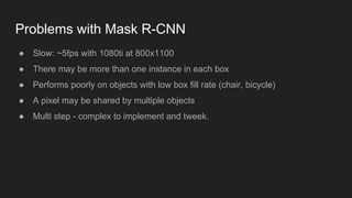 Problems with Mask R-CNN
● Slow: ~5fps with 1080ti at 800x1100
● There may be more than one instance in each box
● Performs poorly on objects with low box fill rate (chair, bicycle)
● A pixel may be shared by multiple objects
● Multi step - complex to implement and tweek.
 