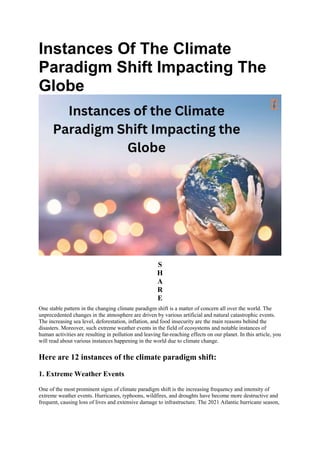 Instances Of The Climate
Paradigm Shift Impacting The
Globe
S
H
A
R
E
One stable pattern in the changing climate paradigm shift is a matter of concern all over the world. The
unprecedented changes in the atmosphere are driven by various artificial and natural catastrophic events.
The increasing sea level, deforestation, inflation, and food insecurity are the main reasons behind the
disasters. Moreover, such extreme weather events in the field of ecosystems and notable instances of
human activities are resulting in pollution and leaving far-reaching effects on our planet. In this article, you
will read about various instances happening in the world due to climate change.
Here are 12 instances of the climate paradigm shift:
1. Extreme Weather Events
One of the most prominent signs of climate paradigm shift is the increasing frequency and intensity of
extreme weather events. Hurricanes, typhoons, wildfires, and droughts have become more destructive and
frequent, causing loss of lives and extensive damage to infrastructure. The 2021 Atlantic hurricane season,
 