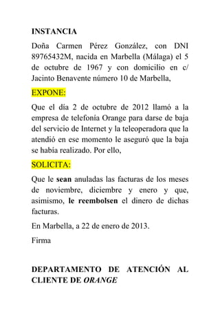 INSTANCIA
Doña Carmen Pérez González, con DNI
89765432M, nacida en Marbella (Málaga) el 5
de octubre de 1967 y con domicilio en c/
Jacinto Benavente número 10 de Marbella,
EXPONE:
Que el día 2 de octubre de 2012 llamó a la
empresa de telefonía Orange para darse de baja
del servicio de Internet y la teleoperadora que la
atendió en ese momento le aseguró que la baja
se había realizado. Por ello,
SOLICITA:
Que le sean anuladas las facturas de los meses
de noviembre, diciembre y enero y que,
asimismo, le reembolsen el dinero de dichas
facturas.
En Marbella, a 22 de enero de 2013.
Firma


DEPARTAMENTO DE ATENCIÓN AL
CLIENTE DE ORANGE
 