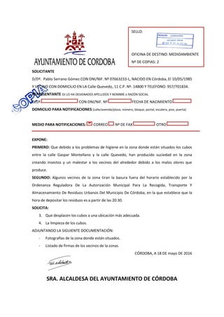 SOLICITANTE
D/Dª. Pablo Serrano Gómez CON DNI/NIF. Nº 07663233-L, NACIDO EN Córdoba, El 10/05/1985
Y VECINO CON DOMICILIO EN LA Calle Quevedo, 11 C.P. Nº. 14800 Y TELEFONO: 957/701834.
REPRESENTANTE (SI LO HA DESIGNADO) APELLIDOS Y NOMBRE o RAZÓN SOCIAL
D/Dª. CON DNI/NIF. Nº FECHA DE NACIMIENTO
DOMICILIO PARA NOTIFICACIONES (calle/avenida/plaza, número, bloque, portal, escalera, piso, puerta)
MEDIO PARA NOTIFICACIONES: CORREO Nº DE FAX OTRO
EXPONE:
PRIMERO: Que debido a los problemas de higiene en la zona donde están situados los cubos
entre la calle Gaspar Montellano y la calle Quevedo, han producido suciedad en la zona
creando insectos y un malestar a los vecinos del alrededor debido a los malos olores que
produce.
SEGUNDO: Algunos vecinos de la zona tiran la basura fuera del horario establecido por la
Ordenanza Reguladora De La Autorización Municipal Para La Recogida, Transporte Y
Almacenamiento De Residuos Urbanos Del Municipio De Córdoba, en la que establece que la
hora de depositar los residuos es a partir de las 20:30.
SOLICITA:
3. Que desplacen los cubos a una ubicación más adecuada.
4. La limpieza de los cubos.
ADJUNTANDO LA SIGUIENTE DOCUMENTACIÓN:
- Fotografías de la zona donde están situados.
- Listado de firmas de los vecinos de la zonas
CÓRDOBA, A 18 DE mayo DE 2016
SRA. ALCALDESA DEL AYUNTAMIENTO DE CÓRDOBA
SELLO:
OFICINA DE DESTINO: MEDIOAMBIENTE
Nº DE COPIAS: 2
 