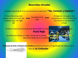 Recorridos virtuales

 La Galería Nacional de Arte nos presenta la exposición “Ver,    Conocer y Explorar”.
  El recorrido propuesto                                         Al ingresar a la pagina nos
                                    Se realiza en la
rescata obras artísticas, de                                   encontramos con el folleto que
                                         web
  cualquier tipo, del siglo                                      nos introduce al recorrido
             XIX                                                           virtual.


   El Museo Nacional Centro de Arte Reina Sofía nos ofrece una exposición de la artista
                                       Paula Rego
    La artista nos ofrece un viaje a través de su mente, mostrándonos sus experiencias y
                          raíces por medio de un mundo de fantasía.



El Museo de Arte e Historia de Ginebra presenta la fuerza y el significado del dibujo con la
                                 obra de Le Corbusier
 
