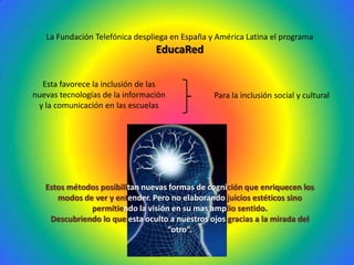 La Fundación Telefónica despliega en España y América Latina el programa
                                 EducaRed

  Esta favorece la inclusión de las
nuevas tecnologías de la información            Para la inclusión social y cultural
 y la comunicación en las escuelas




   Estos métodos posibilitan nuevas formas de cognición que enriquecen los
      modos de ver y entender. Pero no elaborando juicios estéticos sino
              permitiendo la visión en su mas amplio sentido.
    Descubriendo lo que esta oculto a nuestros ojos gracias a la mirada del
                                   “otro”.
 