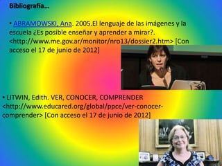 Bibliografía…

  • ABRAMOWSKI, Ana. 2005.El lenguaje de las imágenes y la
  escuela ¿Es posible enseñar y aprender a mirar?.
  <http://www.me.gov.ar/monitor/nro13/dossier2.htm> [Con
  acceso el 17 de junio de 2012]




• LITWIN, Edith. VER, CONOCER, COMPRENDER
<http://www.educared.org/global/ppce/ver-conocer-
comprender> [Con acceso el 17 de junio de 2012]
 