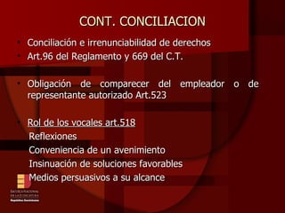 CONT. CONCILIACION Conciliación e irrenunciabilidad de derechos Art.96 del Reglamento y 669 del C.T. Obligación de comparecer del empleador o de  representante autorizado Art.523 Rol de los vocales art.518 Reflexiones Conveniencia de un avenimiento Insinuación de soluciones favorables Medios persuasivos a su alcance 