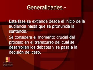 Generalidades.- Esta fase se extiende desde el inicio de la audiencia hasta que se pronuncia la sentencia.  Se considera el momento crucial del proceso en el transcurso del cual se desarrollan los debates y se pasa a la decisión del caso. 