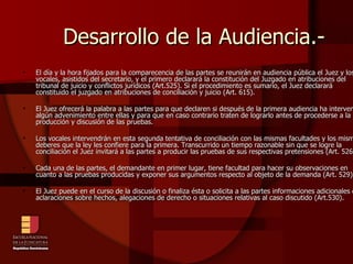 Desarrollo de la Audiencia.- El día y la hora fijados para la comparecencia de las partes se reunirán en audiencia pública el Juez y los vocales, asistidos del secretario, y el primero declarará la constitución del Juzgado en atribuciones del tribunal de juicio y conflictos jurídicos (Art.525). Si el procedimiento es sumario, el Juez declarará constituido el juzgado en atribuciones de conciliación y juicio (Art. 615). El Juez ofrecerá la palabra a las partes para que declaren si después de la primera audiencia ha intervenido algún advenimiento entre ellas y para que en caso contrario traten de lograrlo antes de procederse a la producción y discusión de las pruebas. Los vocales intervendrán en esta segunda tentativa de conciliación con las mismas facultades y los mismos deberes que la ley les confiere para la primera. Transcurrido un tiempo razonable sin que se logre la conciliación el Juez invitará a las partes a producir las pruebas de sus respectivas pretensiones (Art. 526). Cada una de las partes, el demandante en primer lugar, tiene facultad para hacer su observaciones en cuanto a las pruebas producidas y exponer sus argumentos respecto al objeto de la demanda (Art. 529). El Juez puede en el curso de la discusión o finaliza ésta o solicita a las partes informaciones adicionales o aclaraciones sobre hechos, alegaciones de derecho o situaciones relativas al caso discutido (Art.530). 