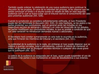 También puede ordenar la celebración de una nueva audiencia para continuar la discusión de las pruebas. En aras de la celeridad del proceso, la ley dispone que las partes concluyan al fondo y el asunto quede en estado de fallo en esta segunda audiencia con lo cual se busca evitar que el tribunal reenvíe el conocimiento del caso para próximas audiencias (Art. 528). Cuando la jurisdicción se considera suficientemente edificada, el Juez Presidente puede dar por terminada la discusión (Art. 530). En esta hipótesis, se les pedirá a las partes presentar sus conclusiones, que en general serán las incluidas en sus respectivos escritos de demanda y defensa o en vista del desarrollo de los debates, las partes modifiquen sus conclusiones iniciales, lo que es posible a condición de que con esta variación no introduzcan demandas nuevas o adicionales. El Secretario hará constar sumariamente en acta todo lo ocurrido en la audiencia, acta que firmarán los miembros del tribunal y el secretario (Art. 531). La publicidad de la audiencia es la regla, sin embargo el Juez puede disponer que se celebre a puertas cerradas, total o parcialmente, cuando el interés de mantener el orden, el de evitar que se divulguen secretos técnicos o cualquier otra causa grave que lo justifiquen (Art. 527). La policía de la audiencia es asegurada por el Juez, quien puede suspender el uso de la palabra a las partes o sus mandatarios en caso de desobediencia a sus órdenes. 