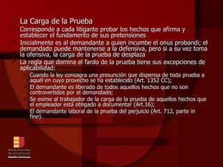 La Carga de la Prueba Corresponde a cada litigante probar los hechos que afirma y establecer el fundamento de sus pretensiones Inicialmente es al demandante a quien incumbe el onus probandi; el demandado puede mantenerse a la defensiva, pero si a su vez toma la ofensiva, la carga de la prueba de desplaza La regla que domina el fardo de la prueba tiene sus excepciones de aplicabilidad: Cuando la ley consagra una presunción que dispensa de toda prueba a aquél en cuyo provecho se ha establecido (Art. 1352 CC); El demandante es liberado de todos aquellos hechos que no son controvertidos por el demandado; Se exime al trabajador de la carga de la prueba de aquellos hechos que el empleador está obligado a documentar (Art.16); El demandante laboral de la prueba del perjuicio (Art. 712, parte in fine). 