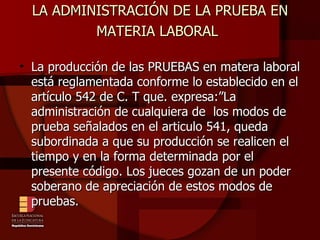 LA ADMINISTRACIÓN DE LA PRUEBA EN MATERIA LABORAL   La producción de las PRUEBAS en matera laboral está reglamentada conforme lo establecido en el artículo 542 de C. T que. expresa:”La administración de cualquiera de  los modos de prueba señalados en el articulo 541, queda subordinada a que su producción se realicen el tiempo y en la forma determinada por el presente código. Los jueces gozan de un poder soberano de apreciación de estos modos de pruebas. 