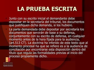 LA PRUEBA ESCRITA Junto con su escrito inicial el demandante debe depositar en la secretaría del tribunal, los documentos que justifiquen dicha demanda, si los hubiere. La parte demandada debe depositar por secretaría los documentos que servirán de base a su defensa, conjuntamente con su escrito de defensa, en cualquier momento antes de la hora fijada para la audiencia, (art.513 CT). La doctrina ha inferido de este texto que al momento procesal ha que se refiere es a la audiencia de conciliación por encontrarse esta disposición dentro del título que regula las formalidades previas al inicio del proceso propiamente dicho. 