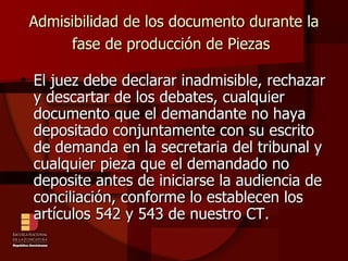 Admisibilidad de los documento durante la fase de producción de Piezas   El juez debe declarar inadmisible, rechazar y descartar de los debates, cualquier documento que el demandante no haya depositado conjuntamente con su escrito de demanda en la secretaria del tribunal y cualquier pieza que el demandado no deposite antes de iniciarse la audiencia de conciliación, conforme lo establecen los artículos 542 y 543 de nuestro CT. 