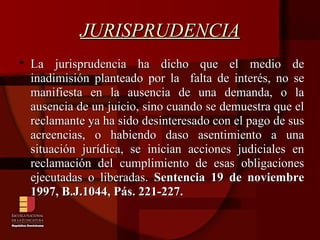 JURISPRUDENCIA La jurisprudencia ha dicho que el medio de inadimisión planteado por la  falta de interés, no se manifiesta en la ausencia de una demanda, o la ausencia de un juicio, sino cuando se demuestra que el reclamante ya ha sido desinteresado con el pago de sus acreencias, o habiendo daso asentimiento a una situación jurídica, se inician acciones judiciales en reclamación del cumplimiento de esas obligaciones ejecutadas o liberadas.  Sentencia 19 de noviembre 1997, B.J.1044, Pás. 221-227.   