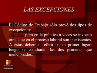 LAS EXCEPCIONES El Código de Trabajo sólo prevé dos tipos de excepciones:  Las de Declinatoria y las de Nulidad,  pero en la práctica a veces se invocan otras que en el proceso laboral son inexistentes. A éstas debemos referirnos en primer lugar: luego se estudiarán las dos primeras que mencionados. 
