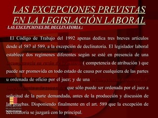 LAS EXCEPCIONES PREVISTAS EN LA LEGISLACIÓN LABORAL LAS EXCEPCIONES DE DECLINATORIA : El Código de Trabajo del 1992 apenas dedica tres breves artículos desde el 587 al 589, a la excepción de declinatoria. El legislador laboral establece dos regímenes diferentes según se esté en presencia de una  incompetencia en razón de la materia  ( competencia de atribución ) que puede ser promovida en todo estado de causa por cualquiera de las partes u ordenada de oficio por el juez; y de una  incompetencia territorial, de litispendencia o de conexidad  que sólo puede ser ordenada por el juez a solicitud de la parte demandada, antes de la producción y discusión de las pruebas. Disponiendo finalmente en el art. 589 que la excepción de declinatoria se juzgará con lo principal. 
