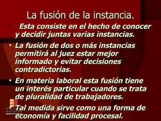 La fusión de la instancia. Esta consiste en el hecho de conocer y decidir juntas varias instancias.  La fusión de dos o más instancias permitirá al juez estar mejor informado y evitar decisiones contradictorias. En materia laboral esta fusión tiene un interés particular cuando se trata de pluralidad de trabajadores. Tal medida sirve como una forma de economía y facilidad procesal. 