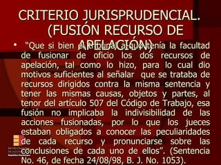 CRITERIO JURISPRUDENCIAL.  (FUSIÓN RECURSO DE APELACIÓN)‏ “ Que si bien el tribunal a-quo tenía la facultad de fusionar de oficio los dos recursos de apelación, tal como lo hizo, para lo cual dio motivos suficientes al señalar  que se trataba de recursos dirigidos contra la misma sentencia y tener las mismas causas, objetos y partes, al tenor del artículo 507 del Código de Trabajo, esa fusión no implicaba la indivisibilidad de las acciones fusionadas, por lo que los jueces estaban obligados a conocer las peculiaridades de cada recurso y pronunciarse sobre las conclusiones de cada uno de ellos”. (Sentencia No. 46, de fecha 24/08/98, B. J. No. 1053).  
