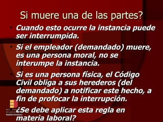 Si muere una de las partes? Cuando esto ocurre la instancia puede ser interrumpida. Si el empleador (demandado) muere, es una persona moral, no se interumpe la instancia. Si es una persona física, el Código Civil obliga a sus herederos (del demandado) a notificar este hecho, a fin de profocar la interrupción. ¿Se debe aplicar esta regla en materia laboral? 
