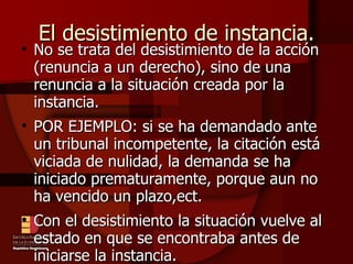 El desistimiento de instancia. No se trata del desistimiento de la acción (renuncia a un derecho), sino de una renuncia a la situación creada por la instancia. POR EJEMPLO: si se ha demandado ante un tribunal incompetente, la citación está viciada de nulidad, la demanda se ha iniciado prematuramente, porque aun no ha vencido un plazo,ect. Con el desistimiento la situación vuelve al estado en que se encontraba antes de iniciarse la instancia. 