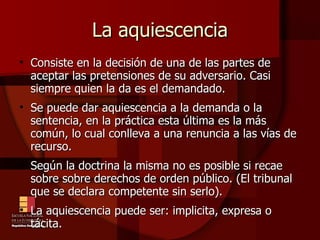 La aquiescencia Consiste en la decisión de una de las partes de aceptar las pretensiones de su adversario. Casi siempre quien la da es el demandado. Se puede dar aquiescencia a la demanda o la sentencia, en la práctica esta última es la más común, lo cual conlleva a una renuncia a las vías de recurso. Según la doctrina la misma no es posible si recae sobre sobre derechos de orden público. (El tribunal que se declara competente sin serlo). La aquiescencia puede ser: implicita, expresa o tácita. 