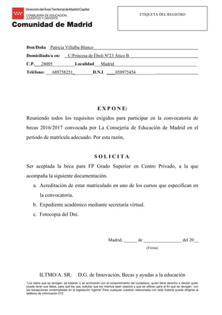 ETIQUETA DEL REGISTRO
Don/Doña Patricia Villalba Blanco
Domiciliado/a en: C/Princesa de Éboli Nº23 Ático B
C.P.___28005__________Localidad___Madrid_____________________________________
Teléfono: ___689758251_________D.N.I. ____058975454_________
E X P O N E:
Reuniendo todos los requisitos exigidos para participar en la convocatoria de
becas 2016/2017 convocada por La Consejería de Educación de Madrid en el
periodo de matrícula adecuado. Por esta razón,
S O L I C I T A:
Ser aceptada la beca para FP Grado Superior en Centro Privado, a la que
acompaña la siguiente documentación.
a. Acreditación de estar matriculado en uno de los cursos que especifican en
la convocatoria.
b. Expediente académico mediante secretaría virtual.
c. Fotocopia del Dni.
Madrid, ______ de _________________ del 20__
(Firma)
ILTMO/A. SR. D.G. de Innovación, Becas y ayudas a la educación
“Los datos que se recogen, se tratarán o se archivarán con el consentimiento del ciudadano, quien tiene derecho a decidir quién
puede tener sus datos, para qué los usa, solicitar que los mismos sean exactos y que se utilicen para el fin que se recogen, con
las excepciones contempladas en la legislación vigente”.Para cualquier cuestión relacionada con esta materia puede dirigirse al
teléfono de información 012