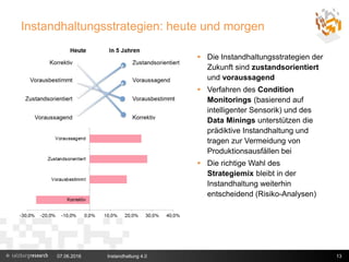 Instandhaltungsstrategien: heute und morgen
 Die Instandhaltungsstrategien der
Zukunft sind zustandsorientiert
und voraussagend
 Verfahren des Condition
Monitorings (basierend auf
intelligenter Sensorik) und des
Data Minings unterstützen die
prädiktive Instandhaltung und
tragen zur Vermeidung von
Produktionsausfällen bei
 Die richtige Wahl des
Strategiemix bleibt in der
Instandhaltung weiterhin
entscheidend (Risiko-Analysen)
07.06.2016 Instandhaltung 4.0 13
 