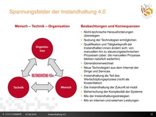 Spannungsfelder der Instandhaltung 4.0
Mensch – Technik – Organisation Beobachtungen und Konsequenzen
07.06.2016 Instandhaltung 4.0 18
 Nicht-technische Herausforderungen
überwiegen
 Nutzung der Technologien ermöglichen
 Qualifikation und Tätigkeitsprofil der
Instandhalter/-innen ändern sich: von
manuellen hin zu steuerungstechnischen
Prozessen (aber: die manuellen Prozesse
bleiben natürlich weiterhin)
 Generationenwechsel
 Neue Technologien aus dem Internet der
Dinge und Services
 Instandhaltung als Teil des
Wertschöpfungsprozess (nicht als
Kostenfaktor)
 Die Instandhaltung der Zukunft ist mobil
 Beherrschung der Komplexität der Systeme
 Mix der Instandhaltungsstrategien
 Mix an internen und externen Leistungen
 