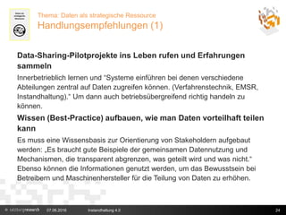 07.06.2016 Instandhaltung 4.0 24
Thema: Daten als strategische Ressource
Handlungsempfehlungen (1)
Data-Sharing-Pilotprojekte ins Leben rufen und Erfahrungen
sammeln
Innerbetrieblich lernen und “Systeme einführen bei denen verschiedene
Abteilungen zentral auf Daten zugreifen können. (Verfahrenstechnik, EMSR,
Instandhaltung).“ Um dann auch betriebsübergreifend richtig handeln zu
können.
Wissen (Best-Practice) aufbauen, wie man Daten vorteilhaft teilen
kann
Es muss eine Wissensbasis zur Orientierung von Stakeholdern aufgebaut
werden: „Es braucht gute Beispiele der gemeinsamen Datennutzung und
Mechanismen, die transparent abgrenzen, was geteilt wird und was nicht.“
Ebenso können die Informationen genutzt werden, um das Bewusstsein bei
Betreibern und Maschinenhersteller für die Teilung von Daten zu erhöhen.
 