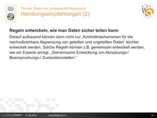 07.06.2016 Instandhaltung 4.0 25
Thema: Daten als strategische Ressource
Handlungsempfehlungen (2)
Regeln entwickeln, wie man Daten sicher teilen kann
Darauf aufbauend können dann nicht nur „Kontrollmechanismen für die
nachvollziehbare Abgrenzung von geteilten und ungeteilten Daten“ leichter
entwickelt werden. Solche Regeln können z.B. gemeinsam entwickelt werden,
wie ein Experte anregt: „Gemeinsame Entwicklung von Abnutzungs-/
Beanspruchungs-/ Zustandsmodellen.“
 