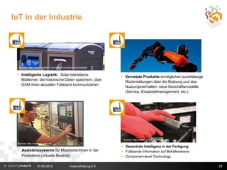 IoT in der Industrie
28
 Intelligente Logistik: Solar-betriebene
Mülleimer, die historische Daten speichern, über
GSM ihren aktuellen Füllstand kommunizieren
 Assistenzsysteme für MitarbeiterInnen in der
Produktion (virtuelle Realität)
Source: http://www.nuveon.de
 Vernetzte Produkte ermöglichen zuverlässige
Rückmeldungen über die Nutzung und das
Nutzungsverhalten: neue Geschäftsmodelle
(Service, Ersatzteilmanagement, etc.)
 Dezentrale Intelligenz in der Fertigung
 Füllstands-Information auf Behälterebene
 Component-level Technology
Source: http://www.wuerth-industrie.com/
Source: http://www.bigbelly.com/solutions/stations/smartbelly
07.06.2016 Instandhaltung 4.0
 