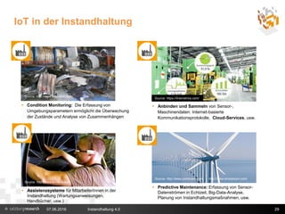 IoT in der Instandhaltung
29
 Condition Monitoring: Die Erfassung von
Umgebungsparametern ermöglicht die Überwachung
der Zustände und Analyse von Zusammenhängen
Source: http://www.evolaris.net/
 Anbinden und Sammeln von Sensor-,
Maschinendaten: Internet-basierte
Kommunikationsprotokolle, Cloud-Services, usw.
Source: https://linemetrics.com/
 Assistenzsysteme für MitarbeiterInnen in der
Instandhaltung (Wartungsanweisungen,
Handbücher, usw.)
Source: http://www.parstream.com http://www.envisioncn.com/
Source: http://www.messfeld.com/
 Predictive Maintenance: Erfassung von Sensor-
Datenströmen in Echtzeit, Big-Data-Analyse,
Planung von Instandhaltungsmaßnahmen, usw.
07.06.2016 Instandhaltung 4.0
 