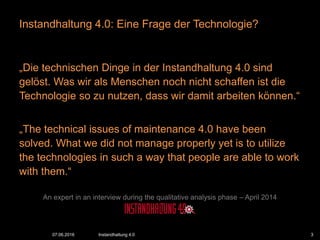 „Die technischen Dinge in der Instandhaltung 4.0 sind
gelöst. Was wir als Menschen noch nicht schaffen ist die
Technologie so zu nutzen, dass wir damit arbeiten können.“
„The technical issues of maintenance 4.0 have been
solved. What we did not manage properly yet is to utilize
the technologies in such a way that people are able to work
with them.“
An expert in an interview during the qualitative analysis phase – April 2014
Instandhaltung 4.0: Eine Frage der Technologie?
07.06.2016 Instandhaltung 4.0 3
 