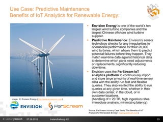 Use Case: Predictive Maintenance
Benefits of IoT Analytics for Renewable Energy:
07.06.2016 Instandhaltung 4.0 33
 Envision Energy is one of the world’s ten
largest wind turbine companies and the
largest Chinese offshore wind turbine
supplier.
 Predictive Maintenance: Envision’s sensor
technology checks for any irregularities in
operational performance for their 20,000
wind turbines, which allows them to predict
potential failures before they happen. They
match real-time data against historical data
to determine which parts need adjustments
or replacements, significantly reducing
downtime.
 Envision uses the ParStream IoT
analytics platform to continuously import
and store large amounts of real-time sensor
data with the ability run fast and flexible
queries. They also wanted the ability to run
queries at any given time, whether in their
own data center, in the cloud, or in
customer locations.
(handling of > 20 TB, high ingestion rates,
immediate analysis, minimizing latency)
Image: © Envision Energy (http://www.envisioncn.com)
Source: ParStream Industry Case Study “The Benefits of IoT
Analytics for Renewable Energy” (www.parstream.com)
 