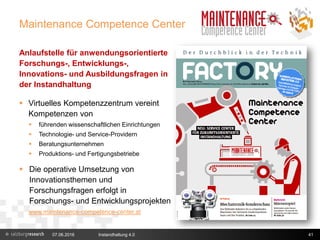 Maintenance Competence Center
Anlaufstelle für anwendungsorientierte
Forschungs-, Entwicklungs-,
Innovations- und Ausbildungsfragen in
der Instandhaltung
 Virtuelles Kompetenzzentrum vereint
Kompetenzen von
 führenden wissenschaftlichen Einrichtungen
 Technologie- und Service-Providern
 Beratungsunternehmen
 Produktions- und Fertigungsbetriebe
 Die operative Umsetzung von
Innovationsthemen und
Forschungsfragen erfolgt in
Forschungs- und Entwicklungsprojekten
www.maintenance-competence-center.at
07.06.2016 Instandhaltung 4.0 41
 