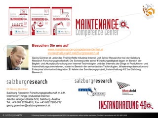 DI Georg Güntner
Salzburg Research Forschungsgesellschaft m.b.H.
Internet of Things | Industrial Internet
Jakob-Haringer-Straße 5/3 | Salzburg, Austria
Tel. +43 662 2288-401 | Fax +43 662 2288-222
georg.guentner@salzburgresearch.at
Besuchen Sie uns auf
www.maintenance-competence-center.at
instandhaltung40.salzburgresearch.at
Georg Güntner ist Leiter des Themenfelds Industrial Internet und Senior Researcher bei der Salzburg
Research Forschungsgesellschaft. Die Schwerpunkte seiner Forschungstätigkeit liegen im Bereich der
Begleit- und Akzeptanzforschung von Internet-Technologien und des Internets der Dinge in Produktions- und
Instandhaltungsunternehmen, sowie im Bereich der semantischen Technologien, Wissensrepräsentation und
Enterprise Information Integration. Er leitete das Sondierungsprojekt „Instandhaltung 4.0“ bei Salzburg
Research.
© Salzburg Research Forschungsgesellschaft 2016. No reproduction without written permission. Certified in accordance with ISO 9001:2008
 