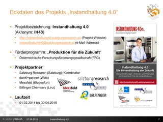 Eckdaten des Projekts „Instandhaltung 4.0“
 Projektbezeichnung: Instandhaltung 4.0
(Akronym: IH40)
 http://instandhaltung40.salzburgresearch.at/ (Projekt-Website)
 instandhaltung40@salzburgresearch.at (e-Mail-Adresse)
 Förderprogramm: „Produktion für die Zukunft“
 Österreichische Forschungsförderungsgesellschaft (FFG)
 Projektpartner
 Salzburg Research (Salzburg): Koordinator
 dankl+partner (Wals)
 Messfeld (Klagenfurt)
 Bilfinger Chemserv (Linz)
 Laufzeit
 01.02.2014 bis 30.04.2015
07.06.2016 Instandhaltung 4.0 7
 