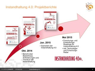 Instandhaltung 4.0: Projektberichte
07.06.2016 Instandhaltung 4.0 8
Okt. 2014
• Bericht über
Bedürfnisse,
Anforderungen und
Trends in der
Instandhaltung
Jan. 2015
• Szenarien der
Instandhaltung 4.0
Mai 2015
• Forschungs- und
Entwicklungs-
Roadmap für
Instandhaltung 4.0
• inkl. Technologie-
und Forschungs-
Radar
 