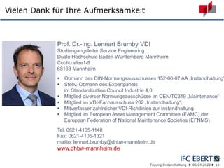 Tagung Instandhaltung  06.04.2022  11
Vielen Dank für Ihre Aufmerksamkeit
Prof. Dr.-Ing. Lennart Brumby VDI
Studiengangsleiter Service Engineering
Duale Hochschule Baden-Württemberg Mannheim
Coblitzallee1-9
68163 Mannheim
 Obmann des DIN-Normungsausschusses 152-06-07 AA „Instandhaltung“
 Stellv. Obmann des Expertpanels
im Standardization Council Industrie 4.0
 Mitglied diverser Normungsausschüsse im CEN/TC319 „Maintenance“
 Mitglied im VDI-Fachausschuss 202 „Instandhaltung“;
 Mitverfasser zahlreicher VDI-Richtlinien zur Instandhaltung
 Mitglied im European Asset Management Committee (EAMC) der
European Federation of National Maintenance Societies (EFNMS)
Tel. 0621-4105-1140
Fax: 0621-4105-1321
mailto: lennart.brumby@dhbw-mannheim.de
www.dhbw-mannheim.de
 
