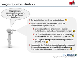 Tagung Instandhaltung  06.04.2022  6
Wagen wir einen Ausblick
 Es wird nicht leichter für die Instandhaltung
 Instandhaltung wird stärker in den Fokus der
Geschäftsführungen rücken, da…
 Umsatzausfälle und Energiepreise auch die
Instandhaltung zu Kosteneinsparungen zwingen
 die Energieoptimierung von Maschinen als zusätz-
liche Aufgabe auf die Instandhaltung zukommt
 die Digitalisierung der Instandhaltungsprozesse
erwartet wird
 Komplexität der Technik und der Aufgaben kann nur noch
in einem Netzwerk von unterschiedlichen Partnern
(Hersteller, Industrieservice, …) bewältigt werden
Prognosen sind
schwierig, insbesondere
wenn Sie die Zukunft
betreffen…
 
