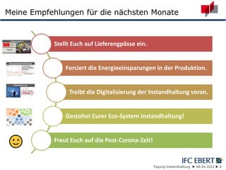 Tagung Instandhaltung  06.04.2022  9
Meine Empfehlungen für die nächsten Monate
Stellt Euch auf Lieferengpässe ein.
Forciert die Energieeinsparungen in der Produktion.
Treibt die Digitalisierung der Instandhaltung voran.
Gestaltet Eurer Eco-System Instandhaltung!
Freut Euch auf die Post-Corona-Zeit!
 