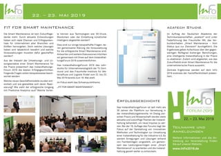 INSTANDHALTUNGS
06. April 2017 – 07. April 2017
FORUM 2017
Best Practices for
Smart Maintenance
FIT FOR SMART MAINTENANCE
Die Smart Maintenance ist kein Zukunftsge-
danke mehr. Durch aktuelle Entwicklungen
haben sich reale Chancen und Erfolgspoten-
tiale für Unternehmen aller Branchen und
Größen hervorgetan. Doch welche Lösungen
haben sich tatsächlich bewährt und welche
Voraussetzungen mussten dafür geschaffen
werden?
Aus der Vielzahl der Umsetzungs- und Lö-
sungsansätze einer Smart Maintenance für
die Praxis präsentiert das Instandhaltungs-
Forum 2019 die besten Erfolgsgeschichten.
Folgende Fragen sollen beispielsweise beant-
wortet werden:
Welche neuen Geschäftsmodelle wurden ent-
wickelt und wie gestaltete sich deren Reali-
sierung? Wie sieht der erfolgreiche Umgang
mit Predictive Analytics aus? Welche Vortei-
le können aus Technologien wie 3D-Druck,
Blockchain oder der Einbettung künstlicher
Intelligenz abgeleitet werden?
Dies sind nur einige beispielhafte Fragen, de-
ren gemeinsame Klärung die Voraussetzung
für die erfolgreiche Smart Maintenance sind.
Antworten und weitere Diskussionen möchten
wir gemeinsam mit Ihnen auf dem Instandhal-
tungsForum 2019 zusammenführen.
Das InstandhaltungsForum 2019 des Lehr-
stuhls für Unternehmenslogistik der TU Dort-
mund und des Fraunhofer-Instituts für Ma-
terialfluss und Logistik findet vom 22. bis 23.
Mai 2019 bereits zum 18. Mal statt.
Im Fokus steht das Schwerpunktthema
„FIT FOR SMART MAINTENANCE“.
acatech Studie
Im Auftrag der Deutschen Akademie der
Technikwissenschaften „acatech“ wird unter
Federführung des Fraunhofer IML das Ver-
bundvorhaben „Smart Maintenance – Vom
Status quo zur Zielvision“ durchgeführt. Die
Ergebnisse geben Aufschluss über den gegen-
wärtigen Reifegrad bisheriger Bemühungen,
eine intelligente Instandhaltung in der Praxis
zu etablieren. Zudem wird abgeleitet, wie das
Zukunftsbild einer Smart Maintenance für die
unternehmerische Praxis aussieht.
Zentrale Ergebnisse werden auf dem InFo
2019 erstmals der Fachöffentlichkeit präsen-
tiert.
INSTANDHALTUNGS
06. April 2017 – 07. April 2017
FORUM 2019
22. – 23. MAI 2019 INSTANDHALTUNGS
06. April 2017 – 07. April 2017
FORUM 2019
22. – 23. Mai 2019
Teilnahme und
Anmeldungen
Weitere Informationen und die An-
meldung zur Veranstaltung finden
Sie auf unserer Website:
www.InFo2019.de
!Erfolgsgeschichte
Das InstandhaltungsForum ist seit mehr als
30 Jahren die Plattform zur Vernetzung in
der Instandhaltungsbranche. Im Dialog zwi-
schen Praxis und Wissenschaft werden stets
aktuelle und zukünftige Themen der Instand-
haltung behandelt, um neue Impulse zu set-
zen. Bei der 18. Auflage des Forums liegt der
Fokus auf der Darstellung von innovativen
Methoden und Technologien zur Umsetzung
einer Instandhaltung für die Industrie 4.0. Es
werden Anregungen und Lösungen anhand
von Fachbeiträgen vorgestellt, um gemein-
sam das Leistungsvermögen einer „Smart
Maintenance“ zu erarbeiten und die Instand-
haltung gezielt weiter zu entwickeln.
INSTANDHALTUNGS
06. April 2017 – 07. April 2017
FORUM 2019
 