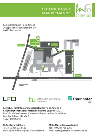 FRAUNHOFER IML
Aquarium
VERSUCHSHALLE
ZELLULAREFÖRDERTECHNIKZFT
TECHNOLOGIEZENTRUM
DORTMUND
LOGISTIKCAMPUS I
LEHRSTUHL FÜR FÖRDER- UND
LAGERWESEN FLW
EMIL-FIGGE-STR.
H-BAHN
JOSEPH-VON-FRAUNHOFER-STR.
EINFAHRT 1
EINFAHRT 2
HAUPT-
EINGANG
„SCHOTTER-
PARKPLATZ“
TOWER 24
INSTANDHALTUNGS
06. April 2017 – 07. April 2017
FORUM 2019
INSTANDHALTUNGS
06. April 2017 – 07. April 2017
FORUM 2019
LogistikCampus/ TU Dortmund
Joseph-von-Fraunhofer-Str. 2-4
44227 Dortmund
Lehrstuhl für Unternehmenslogistik der TU Dortmund &
Fraunhofer-Institut für Materialfluss und Logistik IML
Prof. Dr. Michael Henke (Lehrstuhlinhaber und Institutsleiter)
Leonhard-Euler-Straße 5
44227 Dortmund
M.Sc. David Kiklhorn
Tel.: +49 231 9743 488
Mail: david.kiklhorn@iml.fraunhofer.de
M.Sc. Maximilian Austerjost
Tel.: +49 231 755 5765
Mail: austerjost@lfo.tu-dortmund.de
INSTANDHALTUNGS
06. April 2017 – 07. April 2017
FORUM 2017
Best Practices for
Smart Maintenance
Fit for Smart
Maintenance INSTANDHALTUNGS
06. April 2017 – 07. April 2017
FORUM 2019
 